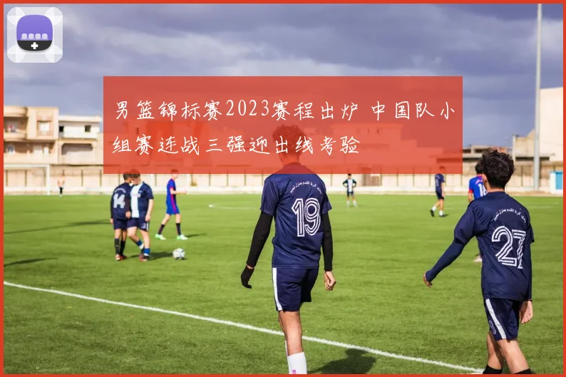 男篮锦标赛2023赛程出炉 中国队小组赛连战三强迎出线考验