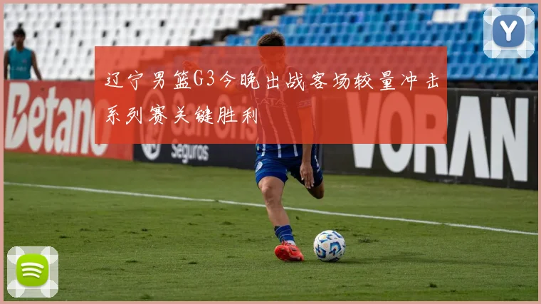 辽宁男篮G3今晚出战客场较量冲击系列赛关键胜利