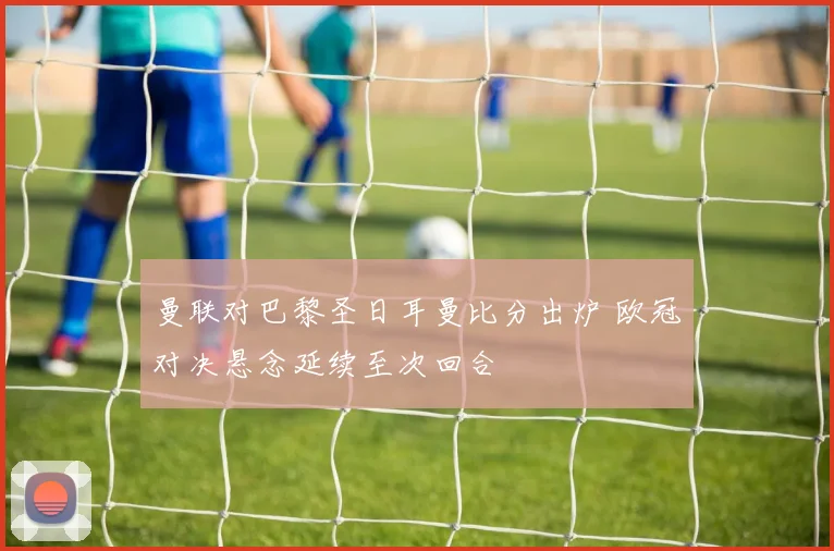 曼联对巴黎圣日耳曼比分出炉 欧冠对决悬念延续至次回合