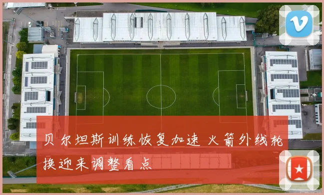 贝尔坦斯训练恢复加速 火箭外线轮换迎来调整看点