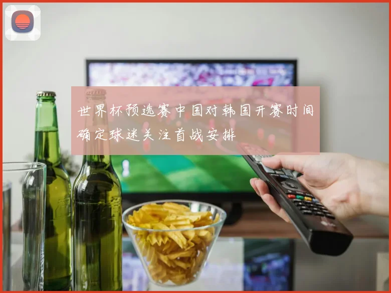 世界杯预选赛中国对韩国开赛时间确定球迷关注首战安排