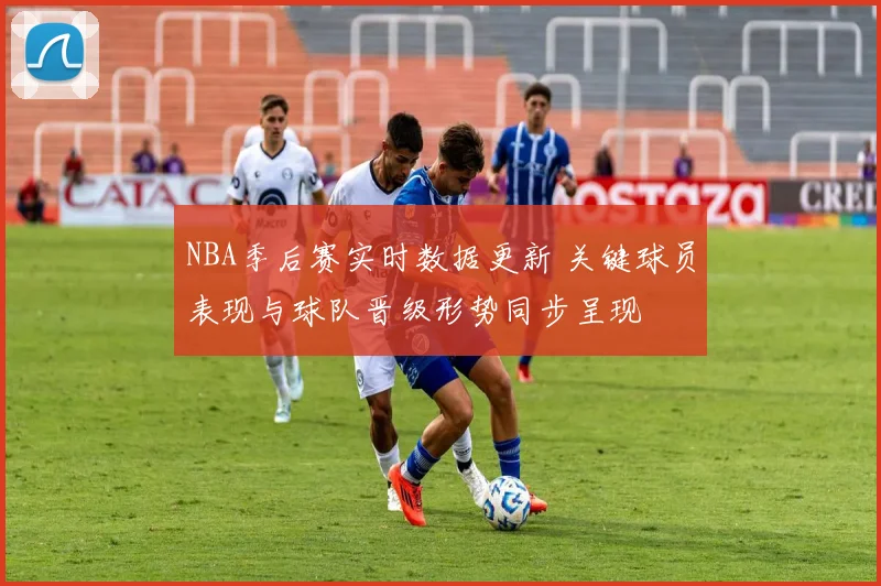 NBA季后赛实时数据更新 关键球员表现与球队晋级形势同步呈现