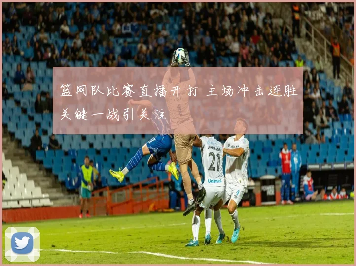 篮网队比赛直播开打 主场冲击连胜关键一战引关注