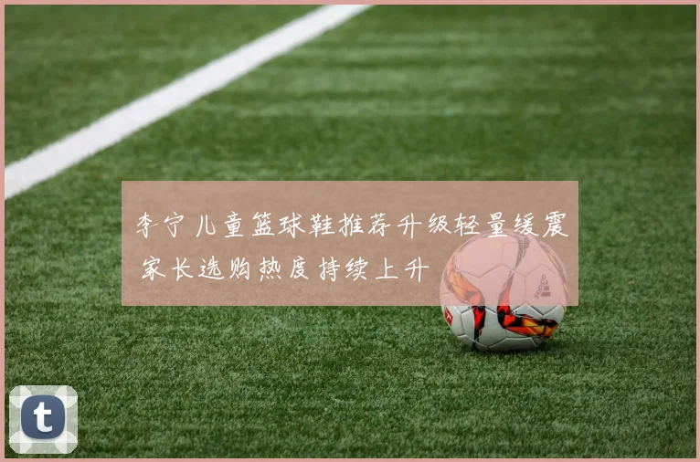 李宁儿童篮球鞋推荐升级轻量缓震 家长选购热度持续上升
