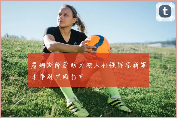 詹姆斯降薪助力湖人补强阵容新赛季争冠空间打开
