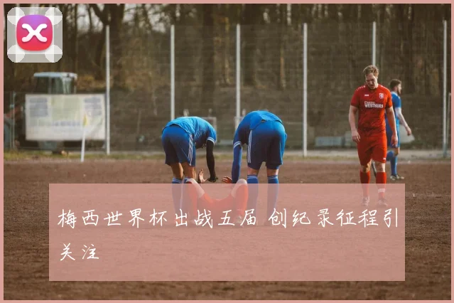 梅西世界杯出战五届 创纪录征程引关注