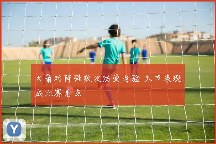 火箭对阵强敌攻防受考验 末节表现成比赛看点