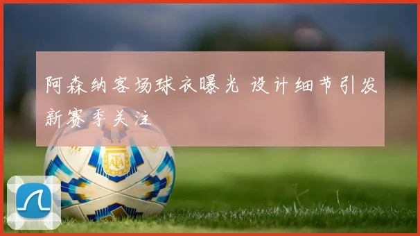 阿森纳客场球衣曝光 设计细节引发新赛季关注