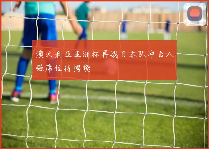 澳大利亚亚洲杯再战日本队冲击八强席位待揭晓