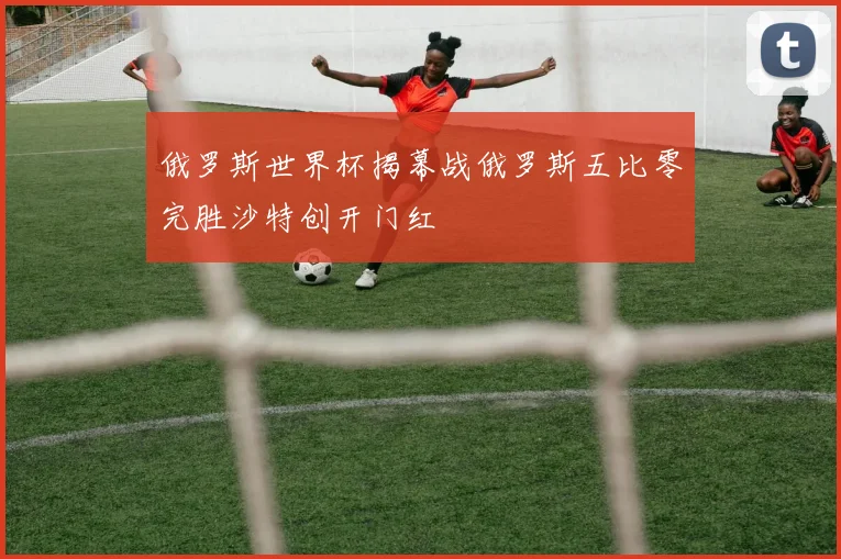俄罗斯世界杯揭幕战俄罗斯五比零完胜沙特创开门红