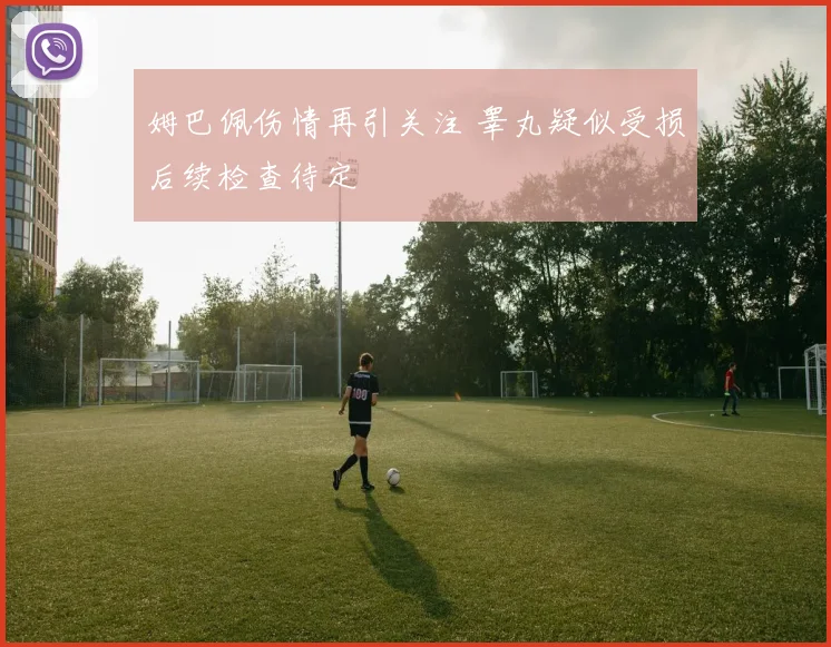 姆巴佩伤情再引关注 睾丸疑似受损后续检查待定