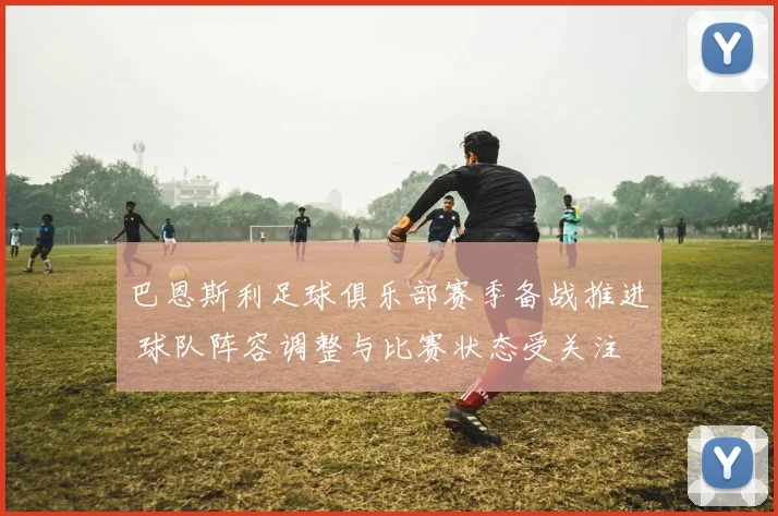 巴恩斯利足球俱乐部赛季备战推进 球队阵容调整与比赛状态受关注