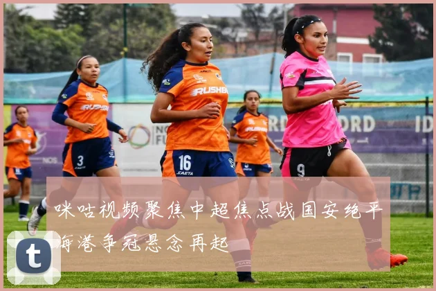 咪咕视频聚焦中超焦点战国安绝平海港争冠悬念再起