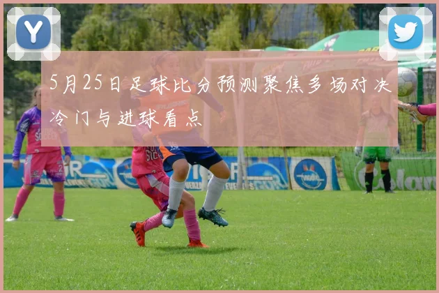 5月25日足球比分预测聚焦多场对决冷门与进球看点