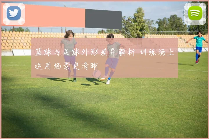 篮球与足球外形差异解析 训练场上运用场景更清晰