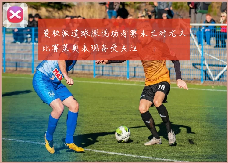 曼联派遣球探现场考察米兰对尤文比赛莱奥表现备受关注