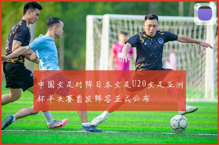 中国女足对阵日本女足U20女足亚洲杯半决赛首发阵容正式公布