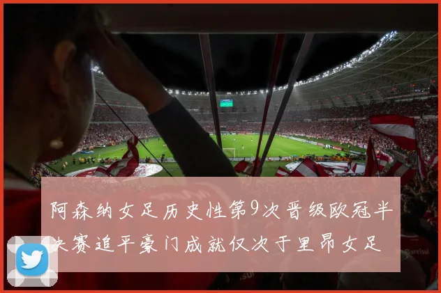 阿森纳女足历史性第9次晋级欧冠半决赛追平豪门成就仅次于里昂女足