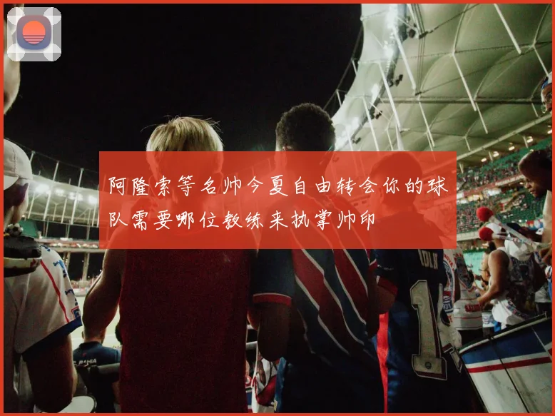 阿隆索等名帅今夏自由转会你的球队需要哪位教练来执掌帅印
