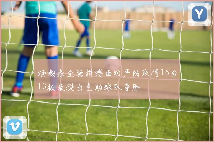 杨瀚森全场拼搏面对严防取得16分13板表现出色助球队争胜