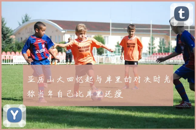 亚历山大回忆起与库里的对决时光称当年自己比库里还瘦