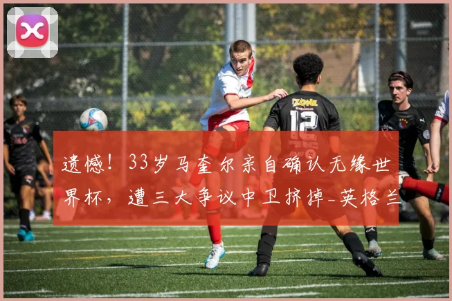 遗憾！33岁马奎尔亲自确认无缘世界杯，遭三大争议中卫挤掉_英格兰队_媒体_本赛季