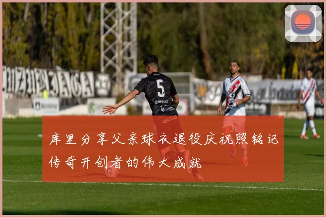 库里分享父亲球衣退役庆祝照铭记传奇开创者的伟大成就