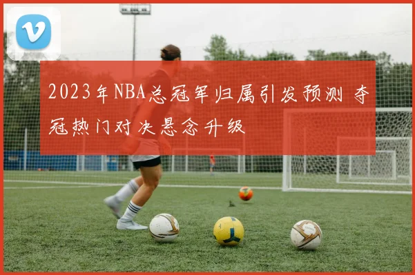 2023年NBA总冠军归属引发预测 夺冠热门对决悬念升级