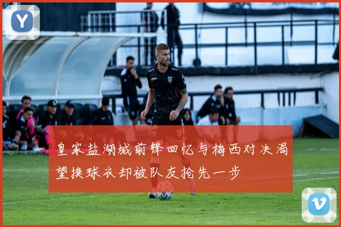 皇家盐湖城前锋回忆与梅西对决渴望换球衣却被队友抢先一步