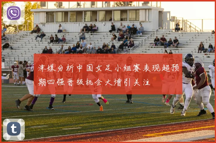津媒分析中国女足小组赛表现超预期四强晋级机会大增引关注