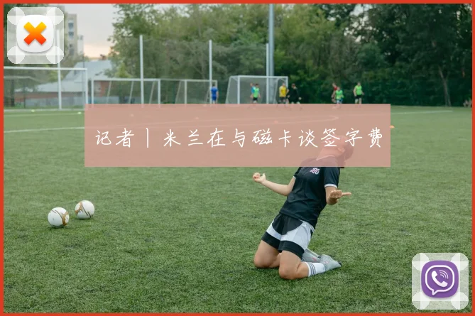 记者丨米兰在与磁卡谈签字费