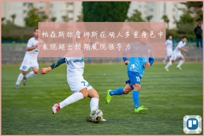 帕森斯称詹姆斯在湖人多重角色中表现超出预期展现领导力