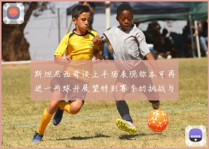 斯坦尼西奇谈上半场表现称本可再进一两球并展望特别赛季的挑战与机遇