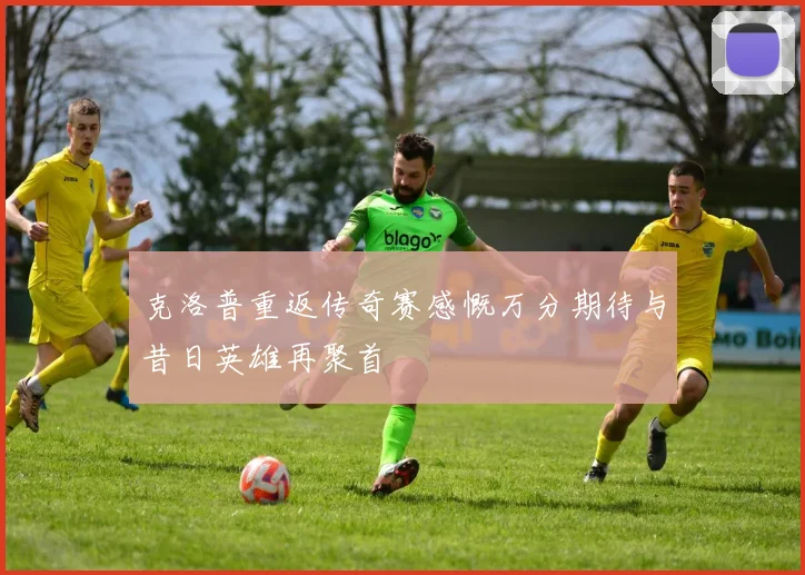 克洛普重返传奇赛感慨万分期待与昔日英雄再聚首